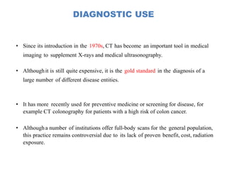 DIAGNOSTIC USE
• Since its introduction in the 1970s, CT has become an important tool in medical
imaging to supplement X-rays and medical ultrasonography.
• Althoughit is still quite expensive, it is the gold standard in the diagnosis of a
large number of different disease entities.
• It has more recently used for preventive medicine or screening for disease, for
example CT colonography for patients with a high risk of colon cancer.
• Although a number of institutions offer full-body scans for the general population,
this practice remains controversial due to its lack of proven benefit, cost, radiation
exposure.
 