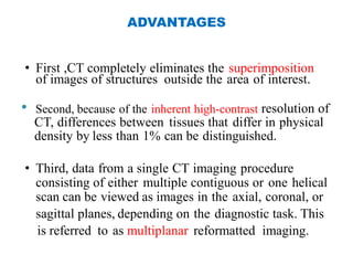 ADVANTAGES
• First ,CT completely eliminates the superimposition
of images of structures outside the area of interest.
• Second, because of the inherent high-contrast resolution of
CT, differences between tissues that differ in physical
density by less than 1% can be distinguished.
• Third, data from a single CT imaging procedure
consisting of either multiple contiguous or one helical
scan can be viewed as images in the axial, coronal, or
sagittal planes, depending on the diagnostic task. This
is referred to as multiplanar reformatted imaging.
 