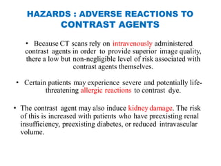 HAZARDS : ADVERSE REACTIONS TO
CONTRAST AGENTS
• Because CT scans rely on intravenously administered
contrast agents in order to provide superior image quality,
there a low but non-negligible level of risk associated with
contrast agents themselves.
• Certain patients may experience severe and potentially life-
threatening allergic reactions to contrast dye.
• The contrast agent may also induce kidney damage. The risk
of this is increased with patients who have preexisting renal
insufficiency, preexisting diabetes, or reduced intravascular
volume.
 