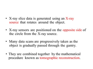 • X-ray slice data is generated using an X-ray
source that rotates around the object.
• X-ray sensors are positioned on the opposite side of
the circle from the X-ray source.
• Many data scans are progressively taken as the
object is gradually passed through the gantry.
• They are combined together by the mathematical
procedure known as tomographic reconstruction.
 