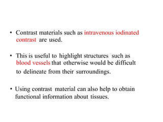 • Contrast materials such as intravenous iodinated
contrast are used.
• This is useful to highlight structures such as
blood vessels that otherwise would be difficult
to delineate from their surroundings.
• Using contrast material can also help to obtain
functional information about tissues.
 