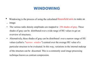 WINDOWING
• Windowing is the process of using the calculated Hounsfield units to make an
. image.
• The various radio density amplitudes are mapped to 256 shades of gray. These
shades of gray can be distributed over a wide range of HU values to get an
overview of structures.
• Alternatively, these shades of gray can be distributed over a narrow range of HU
values (called a "narrow window") centred over the average HU value of a
particular structure to be evaluated. In this way, variations in the internal makeup
of the structure can be discerned. This is a commonly used image processing
technique known as contrast compression.
 