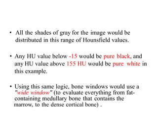 • All the shades of gray for the image would be
distributed in this range of Hounsfield values.
• Any HU value below -15 would be pure black, and
any HU value above 155 HU would be pure white in
this example.
• Using this same logic, bone windows would use a
"wide window" (to evaluate everything from fat-
containing medullary bone that contains the
marrow, to the dense cortical bone) .
 