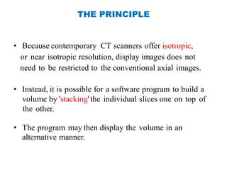 THE PRINCIPLE
• Because contemporary CT scanners offer isotropic,
or near isotropic resolution, display images does not
need to be restricted to the conventional axial images.
• Instead, it is possible for a software program to build a
volume by 'stacking'the individual slices one on top of
the other.
• The program may then display the volume in an
alternative manner.
 