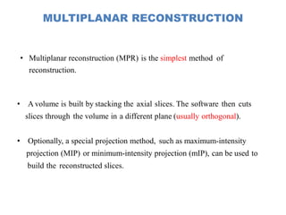 MULTIPLANAR RECONSTRUCTION
• Multiplanar reconstruction (MPR) is the simplest method of
reconstruction.
• A volume is built by stacking the axial slices. The software then cuts
slices through the volume in a different plane (usually orthogonal).
• Optionally, a special projection method, such as maximum-intensity
projection (MIP) or minimum-intensity projection (mIP), can be used to
build the reconstructed slices.
 