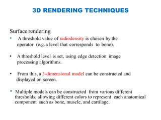 3D RENDERING TECHNIQUES
Surface rendering
• A threshold value of radiodensity is chosen by the
operator (e.g.a level that corresponds to bone).
• A threshold level is set, using edge detection image
processing algorithms.
• From this, a 3-dimensional model can be constructed and
displayed on screen.
• Multiple models can be constructed from various different
thresholds, allowing different colors to represent each anatomical
component such as bone, muscle, and cartilage.
 