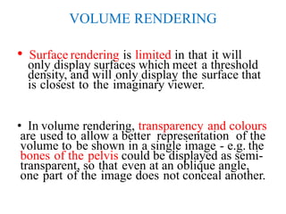 VOLUME RENDERING
• Surface rendering is limited in that it will
only display surfaces which meet a threshold
density, and will only display the surface that
is closest to the imaginary viewer.
• In volume rendering, transparency and colours
are used to allow a better representation of the
volume to be shown in a single image - e.g. the
bones of the pelvis could be displayed as semi-
transparent, so that even at an oblique angle,
one part of the image does not conceal another.
 