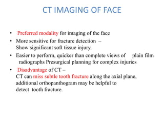 CT IMAGING OF FACE
• Preferred modality for imaging of the face
• More sensitive for fracture detection –
Show significant soft tissue injury.
• Easier to perform, quicker than complete views of plain film
radiographs Presurgical planning for complex injuries
• Disadvantage of CT –
CT can miss subtle tooth fracture along the axial plane,
additional orthopanthogram may be helpful to
detect tooth fracture.
 