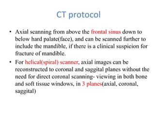 CT protocol
• Axial scanning from above the frontal sinus down to
below hard palate(face), and can be scanned further to
include the mandible, if there is a clinical suspicion for
fracture of mandible.
• For helical(spiral) scanner, axial images can be
reconstructed to coronal and saggital planes without the
need for direct coronal scanning- viewing in both bone
and soft tissue windows, in 3 planes(axial, coronal,
saggital)
 