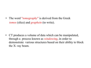 • The word "tomography" is derived from the Greek
tomos (slice) and graphein (to write).
• CT produces a volume of data which can be manipulated,
through a process known as windowing, in order to
demonstrate various structures based on their ability to block
the X- ray beam.
 