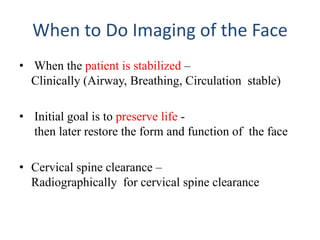 When to Do Imaging of the Face
• When the patient is stabilized –
Clinically (Airway, Breathing, Circulation stable)
• Initial goal is to preserve life -
then later restore the form and function of the face
• Cervical spine clearance –
Radiographically for cervical spine clearance
 