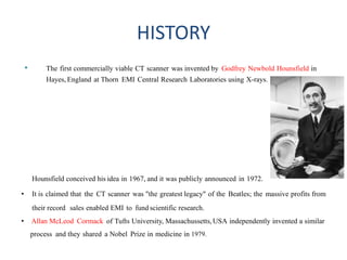 HISTORY
• The first commercially viable CT scanner was invented by Godfrey Newbold Hounsfield in
Hayes, England at Thorn EMI Central Research Laboratories using X-rays.
Hounsfield conceived his idea in 1967, and it was publicly announced in 1972.
• It is claimed that the CT scanner was "the greatest legacy" of the Beatles; the massive profits from
their record sales enabled EMI to fund scientific research.
• Allan McLeod Cormack of Tufts University, Massachussetts,USA independently invented a similar
process and they shared a Nobel Prize in medicine in 1979.
 