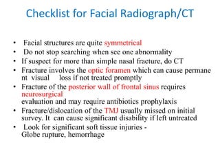 Checklist for Facial Radiograph/CT
• Facial structures are quite symmetrical
• Do not stop searching when see one abnormality
• If suspect for more than simple nasal fracture, do CT
• Fracture involves the optic foramen which can cause permane
nt visual loss if not treated promptly
• Fracture of the posterior wall of frontal sinus requires
neurosurgical
evaluation and may require antibiotics prophylaxis
• Fracture/dislocation of the TMJ usually missed on initial
survey. It can cause significant disability if left untreated
• Look for significant soft tissue injuries -
Globe rupture, hemorrhage
 