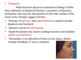 • Diagnosis:
Made based on physical examination findings Visible
bony deformity in displaced fracture, Laceration, ecchymosis,
hematoma, mucosal tear and epistaxis in the inner surface of the
nasal cavity strongly suggest fracture.
• Presence of epistaxis and septal hematoma requires prompt
diagnosis and treatment
• Epistaxis can be life threatening
• Septal hematoma may lead to cartilage necrosis and resultant
saddle nose deformity
• Telecanthus is an indication of more severe injury, further
workup including CT scan is required
 