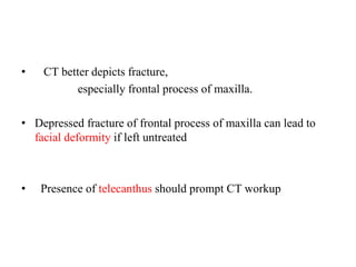 •   CT better depicts fracture,
especially frontal process of maxilla.
• Depressed fracture of frontal process of maxilla can lead to
facial deformity if left untreated
•   Presence of telecanthus should prompt CT workup
 