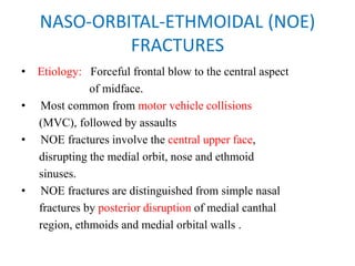 NASO-ORBITAL-ETHMOIDAL (NOE)
FRACTURES
• Etiology: Forceful frontal blow to the central aspect
of midface.
•   Most common from motor vehicle collisions
(MVC), followed by assaults
•   NOE fractures involve the central upper face,
disrupting the medial orbit, nose and ethmoid
sinuses.
• NOE fractures are distinguished from simple nasal
fractures by posterior disruption of medial canthal
region, ethmoids and medial orbital walls .
 
