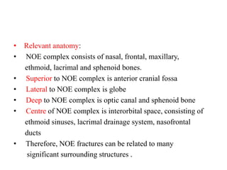 • Relevant anatomy:
•   NOE complex consists of nasal, frontal, maxillary,
ethmoid, lacrimal and sphenoid bones.
• Superior to NOE complex is anterior cranial fossa
• Lateral to NOE complex is globe
• Deep to NOE complex is optic canal and sphenoid bone
• Centre of NOE complex is interorbital space, consisting of
ethmoid sinuses, lacrimal drainage system, nasofrontal
ducts
• Therefore, NOE fractures can be related to many
significant surrounding structures .
 