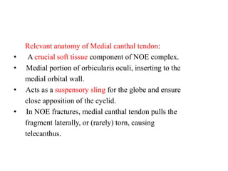 Relevant anatomy of Medial canthal tendon:
• A crucial soft tissue component of NOE complex.
•   Medial portion of orbicularis oculi, inserting to the
medial orbital wall.
•   Acts as a suspensory sling for the globe and ensure
close apposition of the eyelid.
•   In NOE fractures, medial canthal tendon pulls the
fragment laterally, or (rarely) torn, causing
telecanthus.
 
