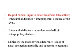 • Helpful clinical signs to detect traumatic telecanthus:
• Intercanthal distance > interpalpebral distance of the
eyes.
• Intercanthal distance more than one-half of
interpupillary distance.
• Clinically, the most obvious deformity is loss of
nasal projection in profile and apparent telecanthus.
 