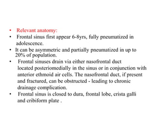 • Relevant anatomy:
• Frontal sinus first appear 6-8yrs, fully pneumatized in
adolescence.
• It can be asymmetric and partially pneumatized in up to
20% of population.
•   Frontal sinuses drain via either nasofrontal duct
located posteriomedially in the sinus or in conjunction with
anterior ethmoid air cells. The nasofrontal duct, if present
and fractured, can be obstructed - leading to chronic
drainage complication.
•   Frontal sinus is closed to dura, frontal lobe, crista galli
and cribiform plate .
 