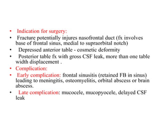 • Indication for surgery:
• Fracture potentially injures nasofrontal duct (fx involves
base of frontal sinus, medial to supraorbital notch)
•   Depressed anterior table - cosmetic deformity
•   Posterior table fx with gross CSF leak, more than one table
width displacement .
• Complication:
• Early complication: frontal sinusitis (retained FB in sinus)
leading to meningitis, osteomyelitis, orbital abscess or brain
abscess.
• Late complication: mucocele, mucopyocele, delayed CSF
leak
 