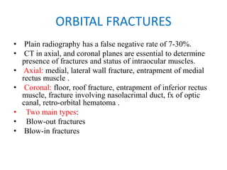 ORBITAL FRACTURES
• Plain radiography has a false negative rate of 7-30%.
• CT in axial, and coronal planes are essential to determine
presence of fractures and status of intraocular muscles.
• Axial: medial, lateral wall fracture, entrapment of medial
rectus muscle .
• Coronal: floor, roof fracture, entrapment of inferior rectus
muscle, fracture involving nasolacrimal duct, fx of optic
canal, retro-orbital hematoma .
•   Two main types:
•   Blow-out fractures
• Blow-in fractures
 