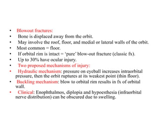 • Blowout fractures:
•   Bone is displaced away from the orbit.
•   May involve the roof, floor, and medial or lateral walls of the orbit.
• Most common = floor.
•   If orbital rim is intact = ‘pure’ blow-out fracture (classic fx).
•   Up to 30% have ocular injury.
• Two proposed mechanisms of injury:
•   Hydraulic mechanism: pressure on eyeball increases intraorbital
pressure, then the orbit ruptures at its weakest point (thin floor).
• Buckling mechanism: blow to orbital rim results in fx of orbital
wall.
•   Clinical: Enophthalmos, diplopia and hypoesthesia (infraorbital
nerve distribution) can be obscured due to swelling.
 