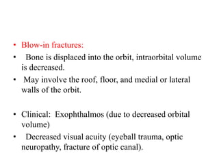 • Blow-in fractures:
•   Bone is displaced into the orbit, intraorbital volume
is decreased.
• May involve the roof, floor, and medial or lateral
walls of the orbit.
• Clinical:  Exophthalmos (due to decreased orbital
volume)
•   Decreased visual acuity (eyeball trauma, optic
neuropathy, fracture of optic canal).
 
