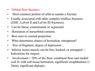 • Orbital floor fractures:
•   Most common portion of orbit to sustain a fracture
• Usually associated with other complex midface fractures
(ZMC, LeFort II and LeFort III fractures).
• Can be linear, comminuted, or segmental.
• Herniation of intraorbital contents.
• Best seen in coronal projection.
• What determines chance of herniation, entrapment?
•   Size of fragment, degree of depression .
• Inferior rectus muscle can be free, hooked, or entrapped
Indications for surgery .
•   Involvement > 50% of the floor, combined floor and medial
wall fx with soft tissue herniation, significant enophthalmos (>
2mm), significant diplopia .
 