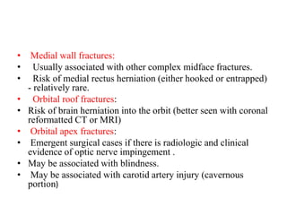 • Medial wall fractures:
•   Usually associated with other complex midface fractures.
•   Risk of medial rectus herniation (either hooked or entrapped)
- relatively rare.
•   Orbital roof fractures:
• Risk of brain herniation into the orbit (better seen with coronal
reformatted CT or MRI)
• Orbital apex fractures:
• Emergent surgical cases if there is radiologic and clinical
evidence of optic nerve impingement .
• May be associated with blindness.
• May be associated with carotid artery injury (cavernous
portion)
 