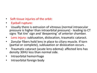 • Soft tissue injuries of the orbit:
• Eyeball rupture:
•   Usually there is extrusion of vitreous (normal intraocular
pressure is higher than intraorbital pressure) - leading to CT
signs ‘flat tire’ sign and ‘deepening’ of anterior chamber.
• Lens injury: subluxation, dislocation, traumatic cataract.
• Zonular fibers hold lens in place to ciliary muscle. If torn
(partial or complete), subluxation or dislocation occurs .
•   Traumatic cataract (acute lens edema): affected lens has
density 30HU less than normal side.
• Intraorbital hemorrhage
• Intraorbital foreign body
 