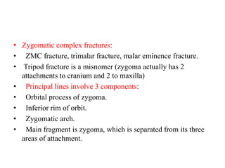 • Zygomatic complex fractures:
• ZMC fracture, trimalar fracture, malar eminence fracture.
• Tripod fracture is a misnomer (zygoma actually has 2
attachments to cranium and 2 to maxilla)
• Principal lines involve 3 components:
•   Orbital process of zygoma.
•   Inferior rim of orbit.
•   Zygomatic arch.
•   Main fragment is zygoma, which is separated from its three
areas of attachment.
 