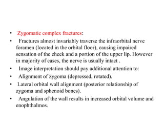 • Zygomatic complex fractures:
•   Fractures almost invariably traverse the infraorbital nerve
foramen (located in the orbital floor), causing impaired
sensation of the cheek and a portion of the upper lip. However
in majority of cases, the nerve is usually intact .
•   Image interpretation should pay additional attention to:
•   Alignment of zygoma (depressed, rotated).
• Lateral orbital wall alignment (posterior relationship of
zygoma and sphenoid bones).
•   Angulation of the wall results in increased orbital volume and
enophthalmos.
 
