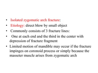 • Isolated zygomatic arch fracture:
• Etiology: direct blow by small object
• Commonly consists of 3 fracture lines:
•   One at each end and the third in the center with
depression of fracture fragment
• Limited motion of mandible may occur if the fracture
impinges on coronoid process or simply because the
masseter muscle arises from zygomatic arch
 