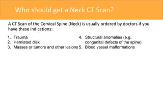 Who should get a Neck CT Scan?
A CT Scan of the Cervical Spine (Neck) is usually ordered by doctors if you
have these indications:
1. Trauma
2. Herniated disk
3. Masses or tumors and other lesions
4. Structural anomalies (e.g.
congenital defects of the spine)
5. Blood vessel malformations
 