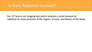 Is there Radiation Involved?
Yes. CT Scan is an imaging test which involves a small amount of
radiation to show pictures of the organs, tissues, and bones of the body.
 