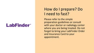 How do I prepare? Do
I need to fast?
Please refer to the simple
preparation guidelines or consult
with your doctor or radiology center
where you are being treated. Do not
forget to bring your LabFinder Order
and Insurance Card to your
appointment.
 