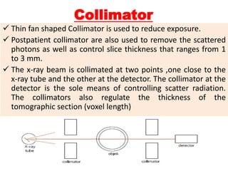 Collimator
 Thin fan shaped Collimator is used to reduce exposure.
 Postpatient collimator are also used to remove the scattered
photons as well as control slice thickness that ranges from 1
to 3 mm.
 The x-ray beam is collimated at two points ,one close to the
x-ray tube and the other at the detector. The collimator at the
detector is the sole means of controlling scatter radiation.
The collimators also regulate the thickness of the
tomographic section (voxel length)
 