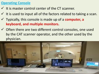 Operating Console
 It is master control center of the CT scanner.
 It is used to input all of the factors related to taking a scan.
 Typically, this console is made up of a computer, a
keyboard, and multiple monitors.
 Often there are two different control consoles, one used
by the CAT scanner operator, and the other used by the
physician.
 
