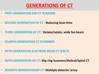 GENERATIONS OF CT
• FIRST-GENERATION EMI CT SCANNER
• SECOND GENERATION OF CT : Reducing Scan time
• THIRD GENERATION OF CT : Rotate/rotate, wide fan beam
• FOURTH-GENERATION CT SCANNERS
• FIFTH GENERATION ELECTRON-BEAM CT (EBCT)
• SIXTH GENERATION OF CT: Slip ring Scanners/Helical/Spiral CT
• SEVENTH GENERATIONOF CT: Multiple detector array
 