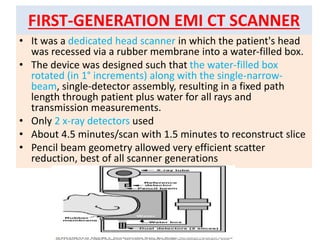 FIRST-GENERATION EMI CT SCANNER
• It was a dedicated head scanner in which the patient's head
was recessed via a rubber membrane into a water-filled box.
• The device was designed such that the water-filled box
rotated (in 1° increments) along with the single-narrow-
beam, single-detector assembly, resulting in a fixed path
length through patient plus water for all rays and
transmission measurements.
• Only 2 x-ray detectors used
• About 4.5 minutes/scan with 1.5 minutes to reconstruct slice
• Pencil beam geometry allowed very efficient scatter
reduction, best of all scanner generations
 