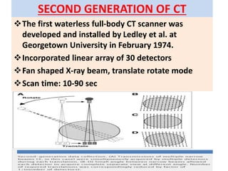 SECOND GENERATION OF CT
The first waterless full-body CT scanner was
developed and installed by Ledley et al. at
Georgetown University in February 1974.
Incorporated linear array of 30 detectors
Fan shaped X-ray beam, translate rotate mode
Scan time: 10-90 sec
 