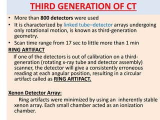 THIRD GENERATION OF CT
• More than 800 detectors were used
• It is characterized by linked tube–detector arrays undergoing
only rotational motion, is known as third-generation
geometry.
• Scan time range from 17 sec to little more than 1 min
RING ARTIFACT
If one of the detectors is out of calibration on a third-
generation (rotating x-ray tube and detector assembly)
scanner, the detector will give a consistently erroneous
reading at each angular position, resulting in a circular
artifact called as RING ARTIFACT.
Xenon Detector Array:
Ring artifacts were minimized by using an inherently stable
xenon array. Each small chamber acted as an ionization
chamber.
 