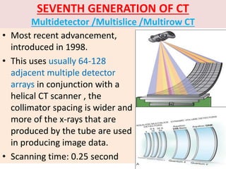 SEVENTH GENERATION OF CT
Multidetector /Multislice /Multirow CT
• Most recent advancement,
introduced in 1998.
• This uses usually 64-128
adjacent multiple detector
arrays in conjunction with a
helical CT scanner , the
collimator spacing is wider and
more of the x-rays that are
produced by the tube are used
in producing image data.
• Scanning time: 0.25 second
 
