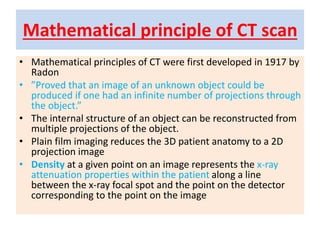 Mathematical principle of CT scan
• Mathematical principles of CT were first developed in 1917 by
Radon
• ”Proved that an image of an unknown object could be
produced if one had an infinite number of projections through
the object.”
• The internal structure of an object can be reconstructed from
multiple projections of the object.
• Plain film imaging reduces the 3D patient anatomy to a 2D
projection image
• Density at a given point on an image represents the x-ray
attenuation properties within the patient along a line
between the x-ray focal spot and the point on the detector
corresponding to the point on the image
 