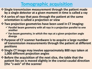 Tomographic acquisition
Single transmission measurement through the patient made
by a single detector at a given moment in time is called a ray
A series of rays that pass through the patient at the same
orientation is called a projection or view
Two projection geometries have been used in CT imaging:
 Parallel beam geometry with all rays in a projection parallel to one
another
 Fan beam geometry, in which the rays at a given projection angle
diverge
Purpose of CT scanner hardware is to acquire a large number
of transmission measurements through the patient at different
positions
Single CT image may involve approximately 800 rays taken at
1,000 different projection angles
Before the acquisition of the next slice, the table that the
patient lies on is moved slightly in the cranial-caudal direction
(the “z-axis” of the scanner
 