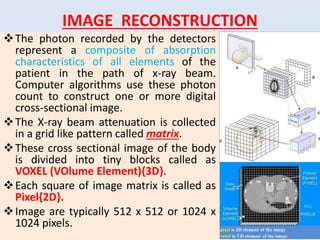 IMAGE RECONSTRUCTION
The photon recorded by the detectors
represent a composite of absorption
characteristics of all elements of the
patient in the path of x-ray beam.
Computer algorithms use these photon
count to construct one or more digital
cross-sectional image.
The X-ray beam attenuation is collected
in a grid like pattern called matrix.
These cross sectional image of the body
is divided into tiny blocks called as
VOXEL (VOlume Element){3D}.
Each square of image matrix is called as
Pixel{2D}.
Image are typically 512 x 512 or 1024 x
1024 pixels.
 