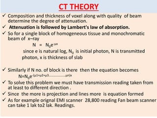  Composition and thickness of voxel along with quality of beam
determine the degree of attenuation.
 Attenuation is followed by Lambert's law of absorption.
 So for a single block of homogeneous tissue and monochromatic
beam of x–ray
N = N0e-µx
since e is natural log, N0 is initial photon, N is transmitted
photon, x is thickness of slab
 Similarly if N no. of block is there then the equation becomes
N=N0e-(µ1+µ2+µ3…………………µn)x
 To solve this problem we must have transmission reading taken from
at least to different direction .
 Since the more is projection and lines more is equation formed
 As for example orignal EMI scanner 28,800 reading Fan beam scanner
can take 1 lak to2 lak. Readings.
CT THEORY
 