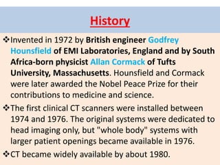 History
Invented in 1972 by British engineer Godfrey
Hounsfield of EMI Laboratories, England and by South
Africa-born physicist Allan Cormack of Tufts
University, Massachusetts. Hounsfield and Cormack
were later awarded the Nobel Peace Prize for their
contributions to medicine and science.
The first clinical CT scanners were installed between
1974 and 1976. The original systems were dedicated to
head imaging only, but "whole body" systems with
larger patient openings became available in 1976.
CT became widely available by about 1980.
 