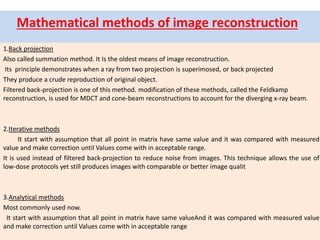 Mathematical methods of image reconstruction
1.Back projection
Also called summation method. It Is the oldest means of image reconstruction.
Its principle demonstrates when a ray from two projection is superimosed, or back projected
They produce a crude reproduction of original object.
Filtered back-projection is one of this method. modification of these methods, called the Feldkamp
reconstruction, is used for MDCT and cone-beam reconstructions to account for the diverging x-ray beam.
2.Iterative methods
It start with assumption that all point in matrix have same value and it was compared with measured
value and make correction until Values come with in acceptable range.
It is used instead of filtered back-projection to reduce noise from images. This technique allows the use of
low-dose protocols yet still produces images with comparable or better image qualit
3.Analytical methods
Most commonly used now.
It start with assumption that all point in matrix have same valueAnd it was compared with measured value
and make correction until Values come with in acceptable range
 